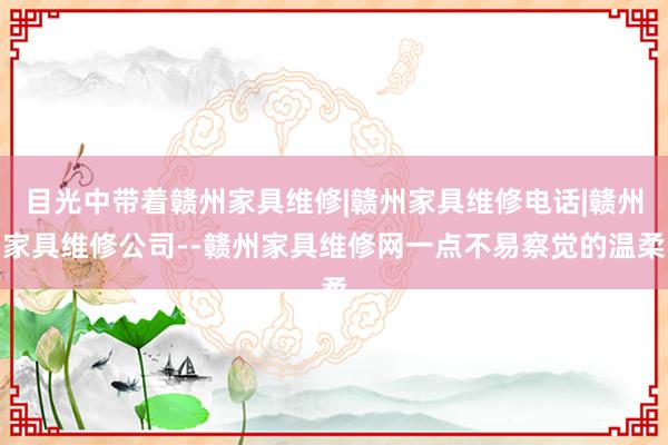 目光中带着赣州家具维修|赣州家具维修电话|赣州家具维修公司--赣州家具维修网一点不易察觉的温柔