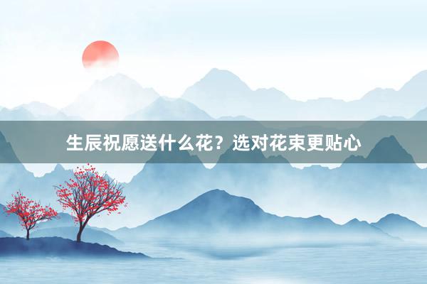 生辰祝愿送什么花?选对花束更贴心